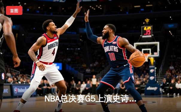 NBA总决赛G5上演史诗逆转，凯尔特人绝地反击扳回一城